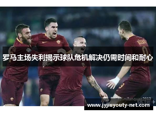 罗马主场失利揭示球队危机解决仍需时间和耐心