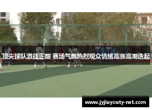 顶尖球队激战正酣 赛场气氛热烈观众情绪高涨高潮迭起