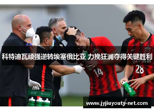 科特迪瓦顽强逆转埃塞俄比亚 力挽狂澜夺得关键胜利